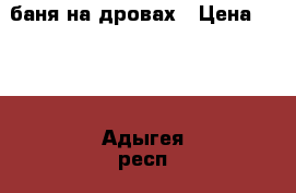 баня на дровах › Цена ­ 300 - Адыгея респ., Майкоп г. Услуги » Активный отдых,спорт и танцы   